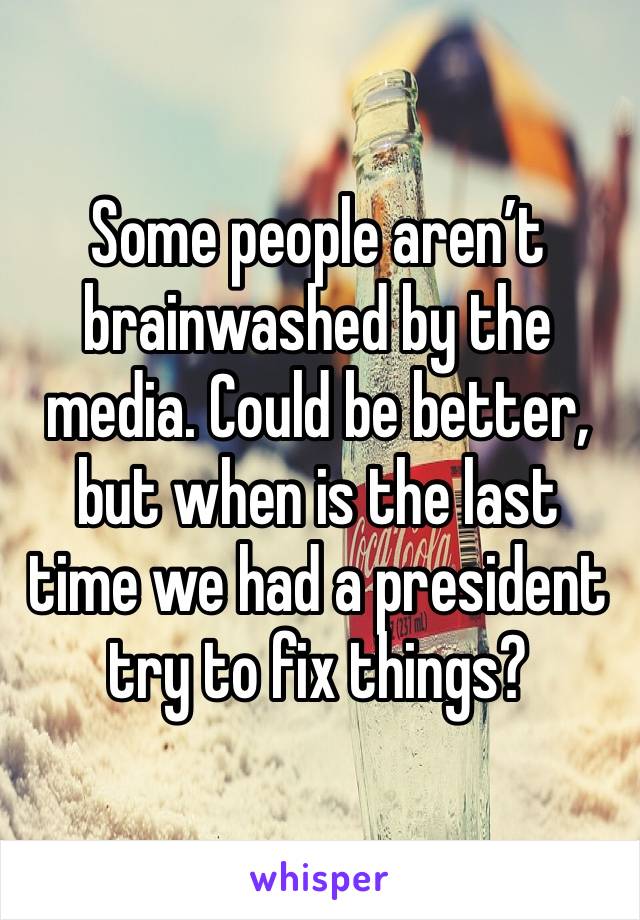 Some people aren’t brainwashed by the media. Could be better, but when is the last time we had a president try to fix things? 
