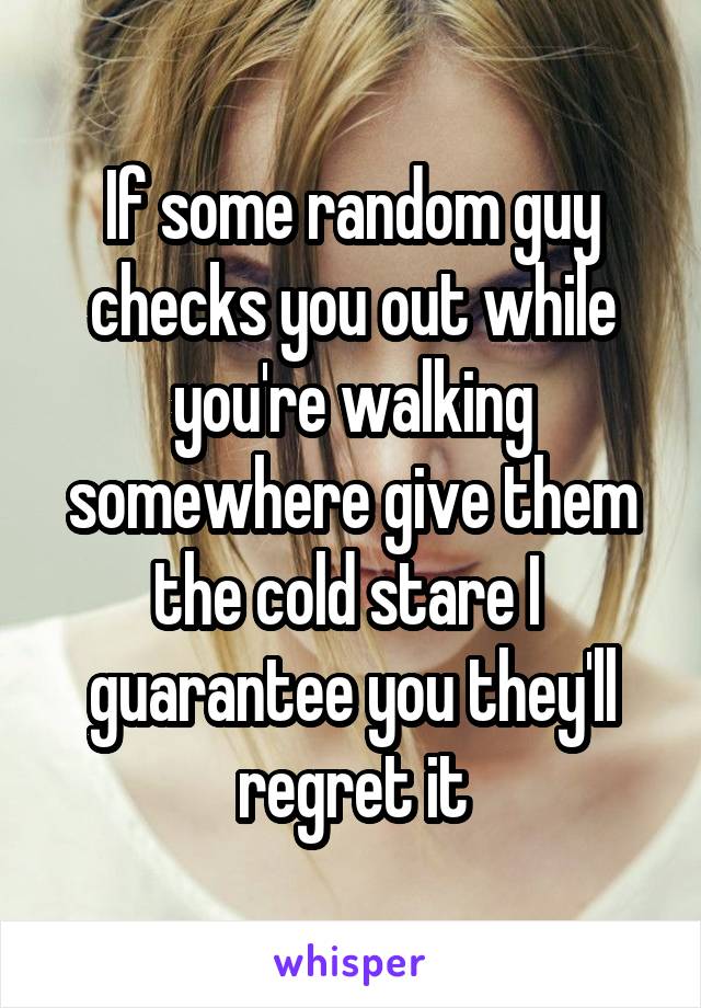 If some random guy checks you out while you're walking somewhere give them the cold stare I 
guarantee you they'll regret it