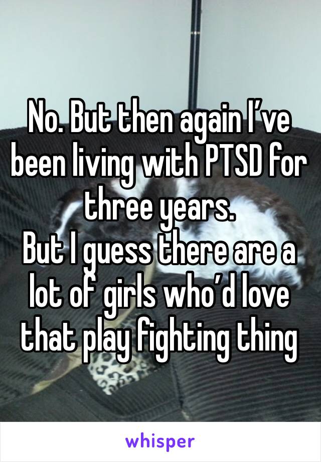 No. But then again I’ve been living with PTSD for three years.
But I guess there are a lot of girls who’d love that play fighting thing