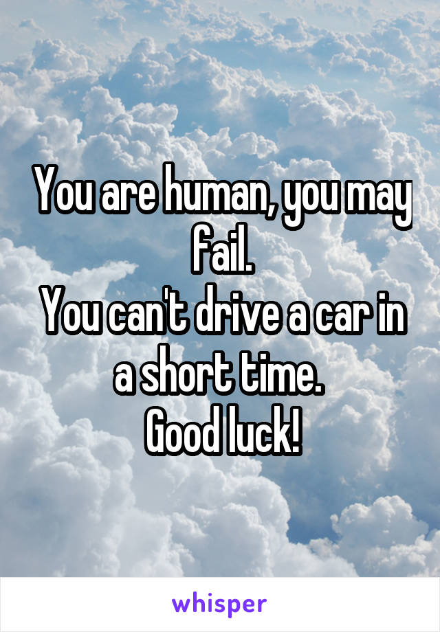 You are human, you may fail.
You can't drive a car in a short time. 
Good luck!