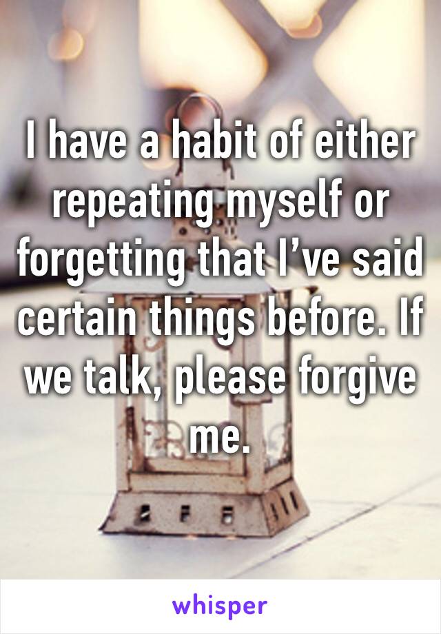 I have a habit of either repeating myself or forgetting that I’ve said certain things before. If we talk, please forgive me.