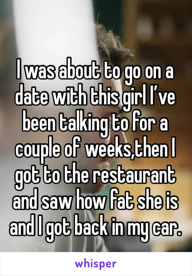 I was about to go on a date with this girl I’ve been talking to for a couple of weeks,then I got to the restaurant and saw how fat she is and I got back in my car.