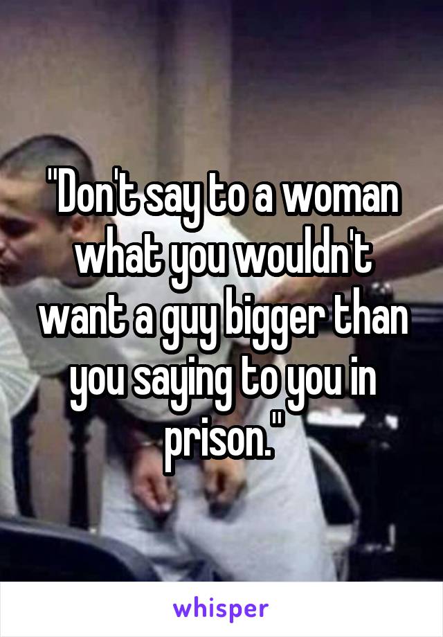 "Don't say to a woman what you wouldn't want a guy bigger than you saying to you in prison."