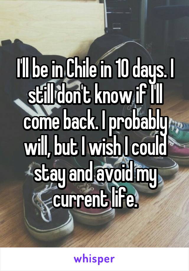 I'll be in Chile in 10 days. I still don't know if I'll come back. I probably will, but I wish I could stay and avoid my current life.