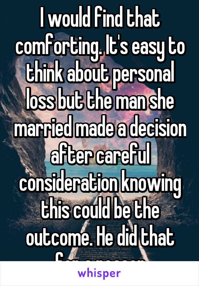 I would find that comforting. It's easy to think about personal loss but the man she married made a decision after careful consideration knowing this could be the outcome. He did that for a reason