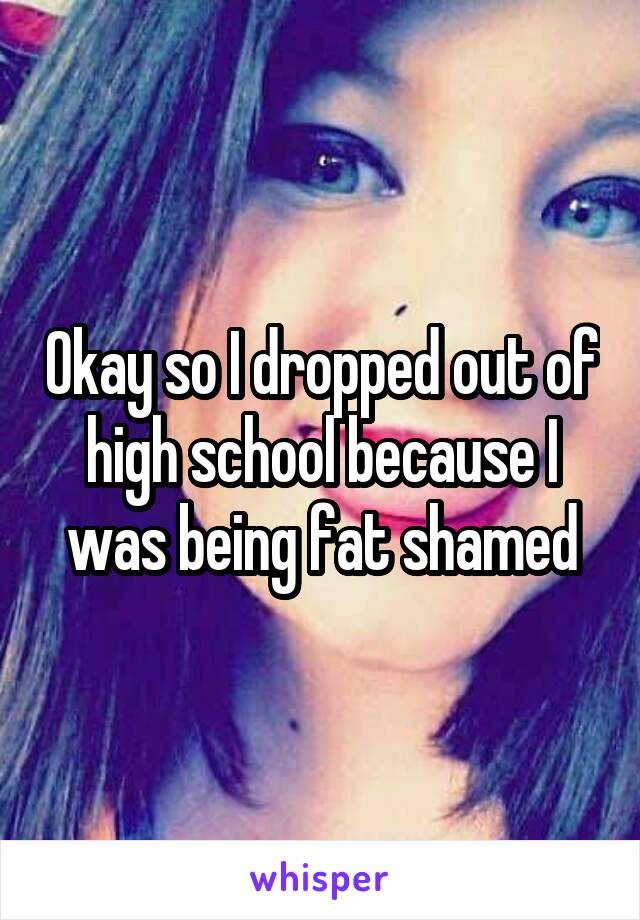 Okay so I dropped out of high school because I was being fat shamed