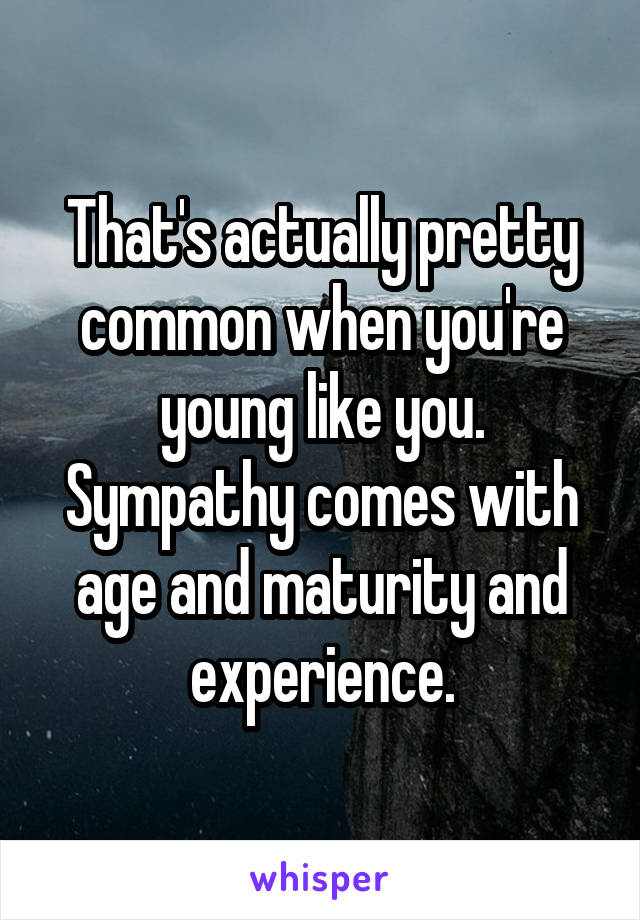 That's actually pretty common when you're young like you. Sympathy comes with age and maturity and experience.