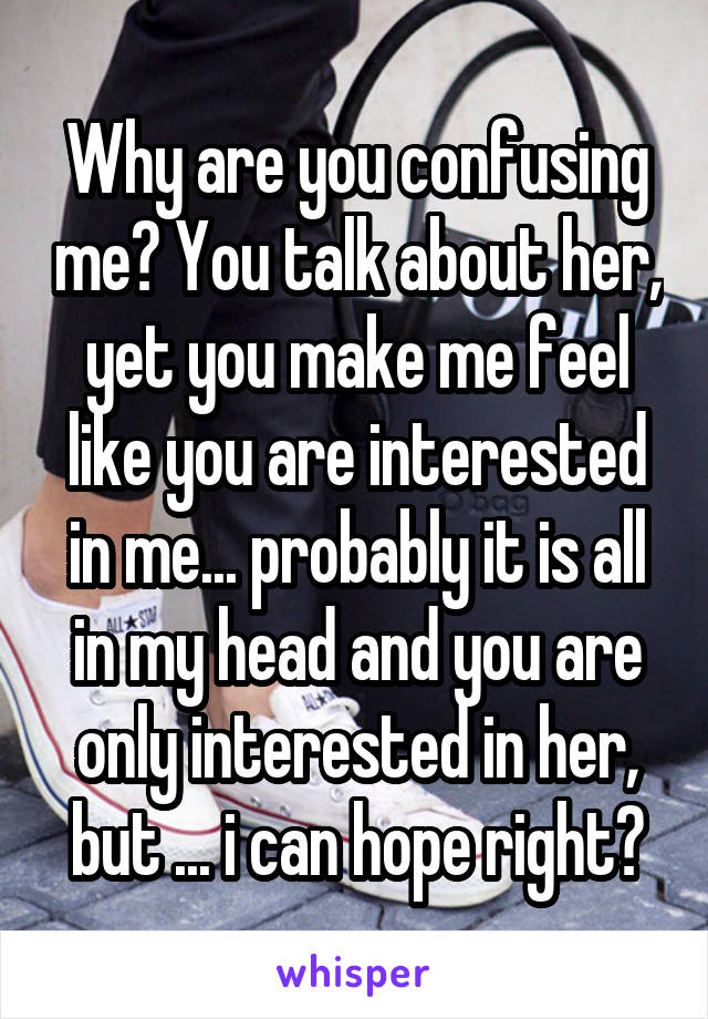 Why are you confusing me? You talk about her, yet you make me feel like you are interested in me... probably it is all in my head and you are only interested in her, but ... i can hope right?