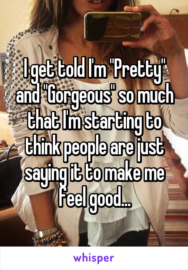 I get told I'm "Pretty" and "Gorgeous" so much that I'm starting to think people are just saying it to make me feel good...