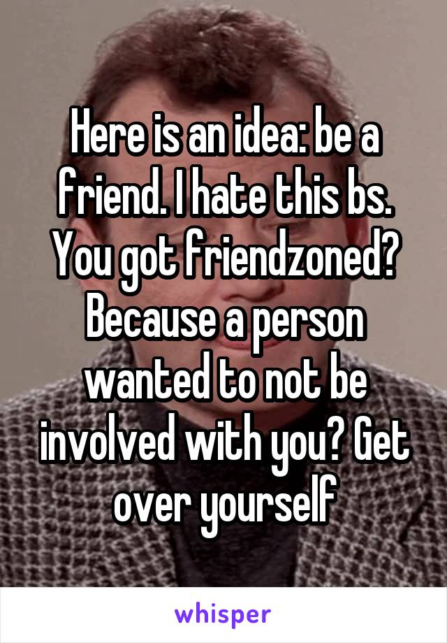 Here is an idea: be a friend. I hate this bs. You got friendzoned? Because a person wanted to not be involved with you? Get over yourself