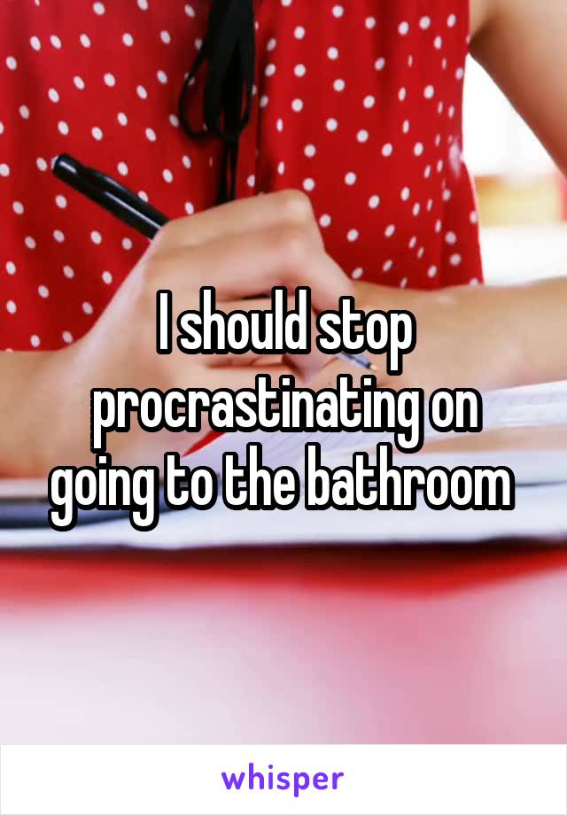 I should stop procrastinating on going to the bathroom 