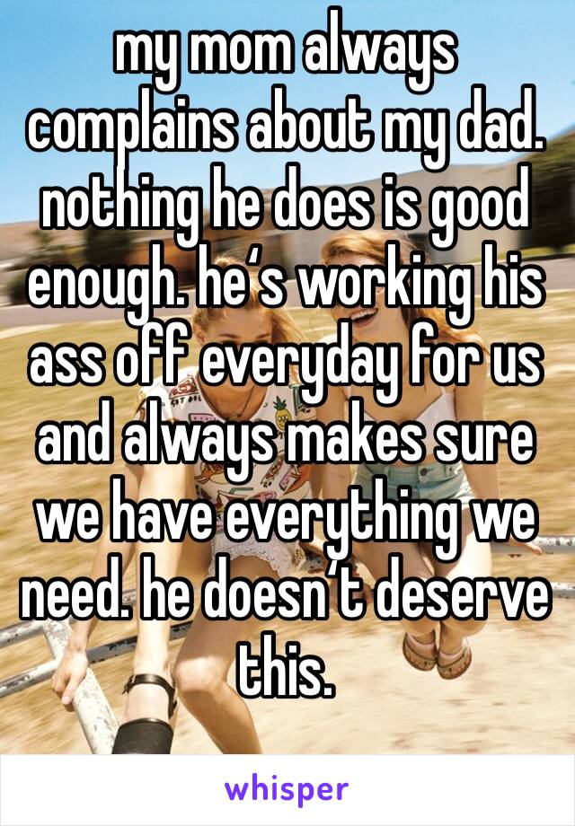 my mom always complains about my dad. nothing he does is good enough. he‘s working his ass off everyday for us and always makes sure we have everything we need. he doesn‘t deserve this. 