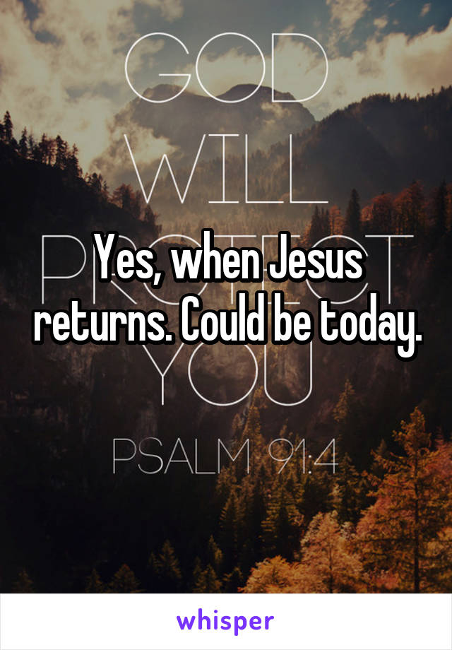Yes, when Jesus returns. Could be today. 