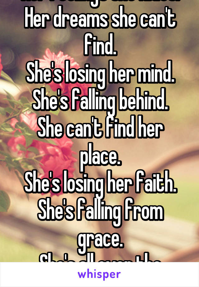 Her feelings she hides.
Her dreams she can't find.
She's losing her mind.
She's falling behind.
She can't find her place.
She's losing her faith.
She's falling from grace.
She's all over the place.