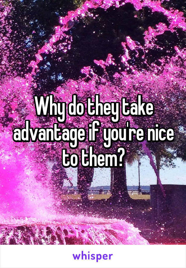 Why do they take advantage if you're nice to them?