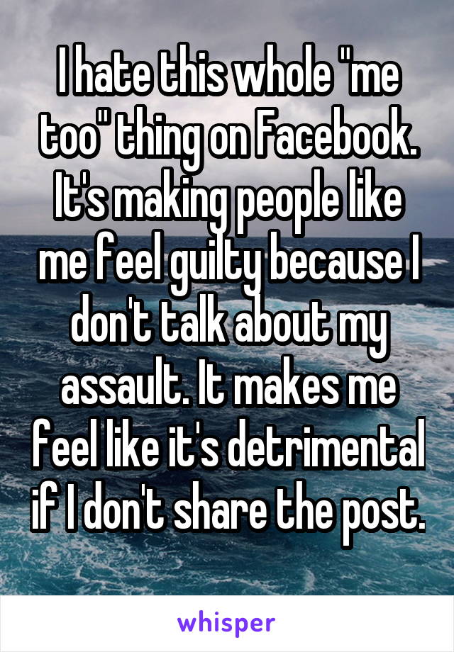 I hate this whole "me too" thing on Facebook. It's making people like me feel guilty because I don't talk about my assault. It makes me feel like it's detrimental if I don't share the post. 