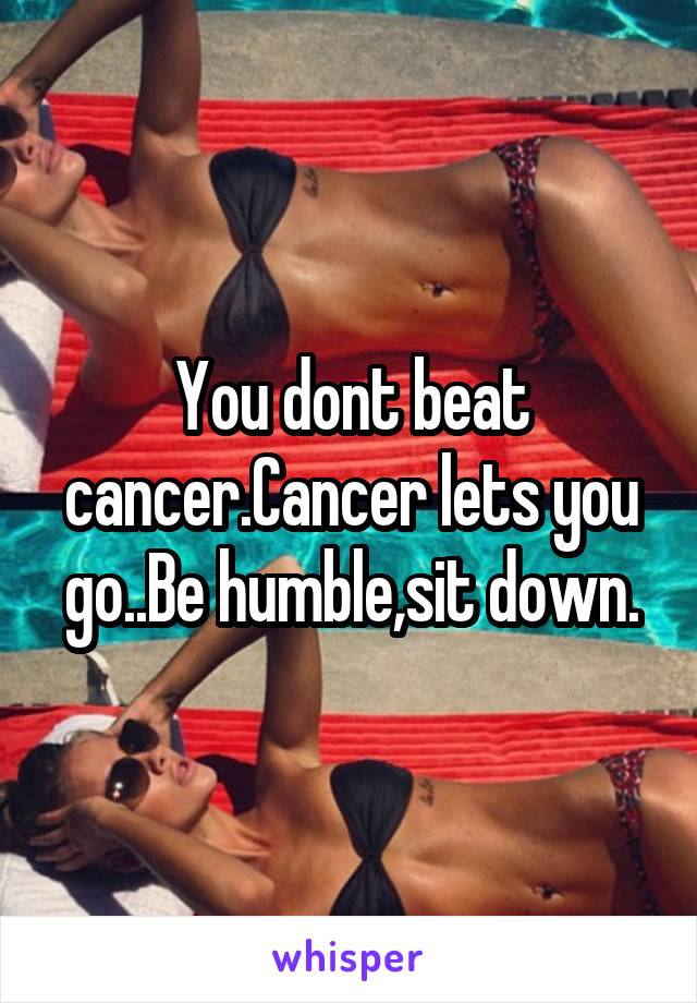 You dont beat cancer.Cancer lets you go..Be humble,sit down.