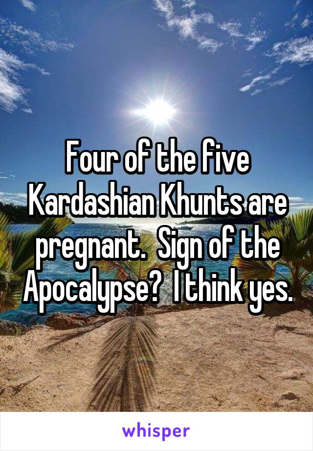 Four of the five Kardashian Khunts are pregnant.  Sign of the Apocalypse?  I think yes.