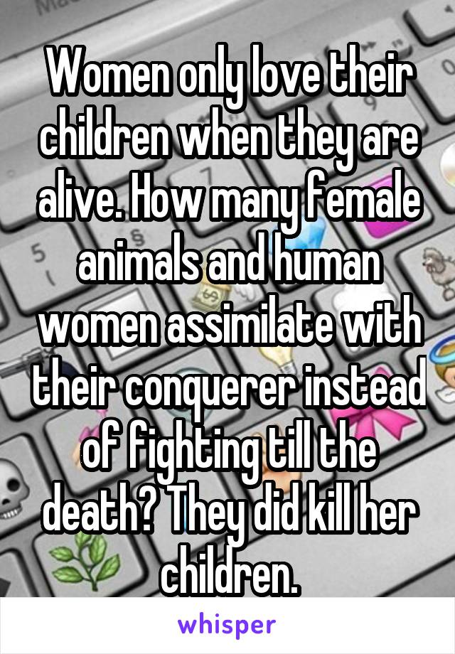 Women only love their children when they are alive. How many female animals and human women assimilate with their conquerer instead of fighting till the death? They did kill her children.