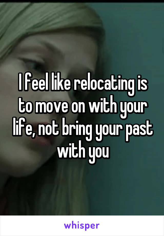 I feel like relocating is to move on with your life, not bring your past with you