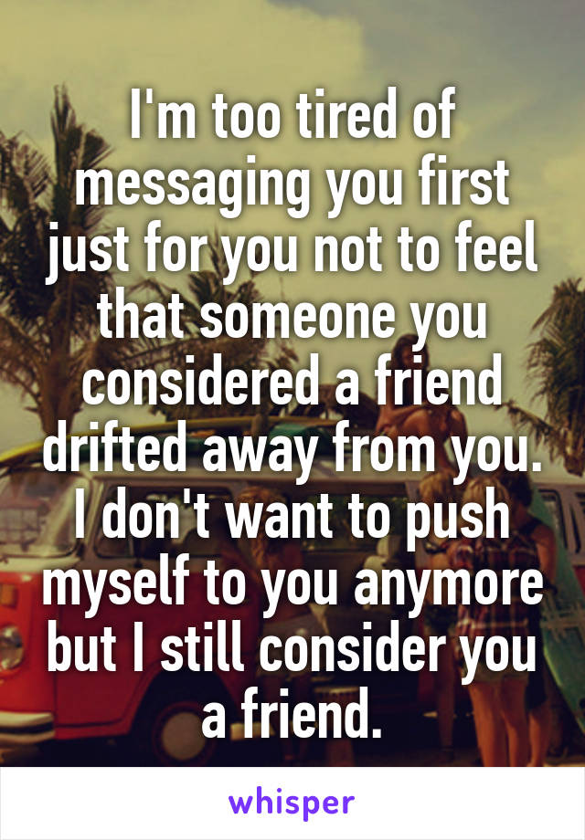 I'm too tired of messaging you first just for you not to feel that someone you considered a friend drifted away from you. I don't want to push myself to you anymore but I still consider you a friend.