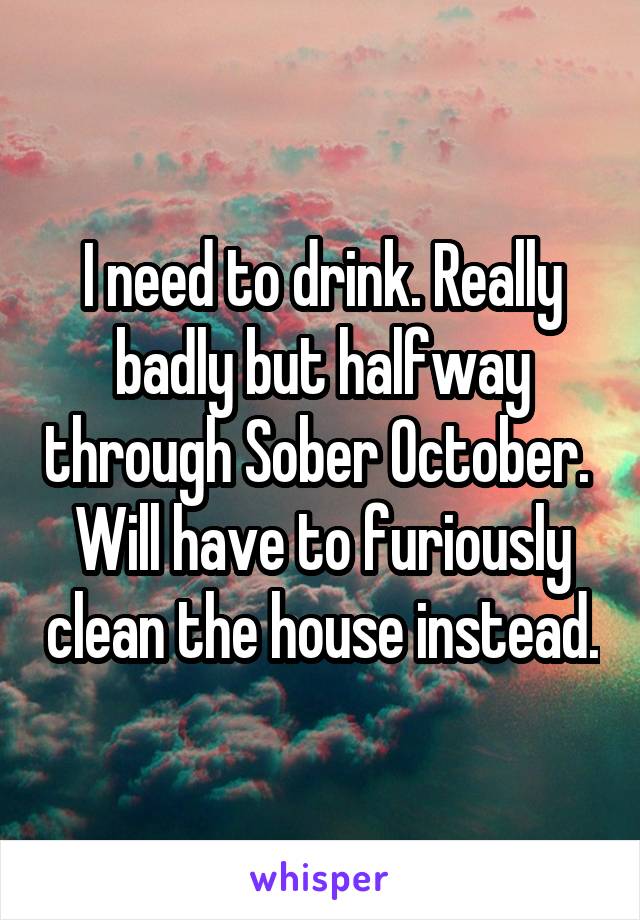 I need to drink. Really badly but halfway through Sober October. 
Will have to furiously clean the house instead.