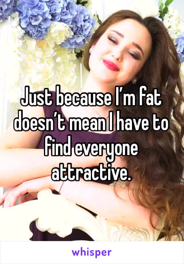 Just because I’m fat doesn’t mean I have to find everyone attractive. 