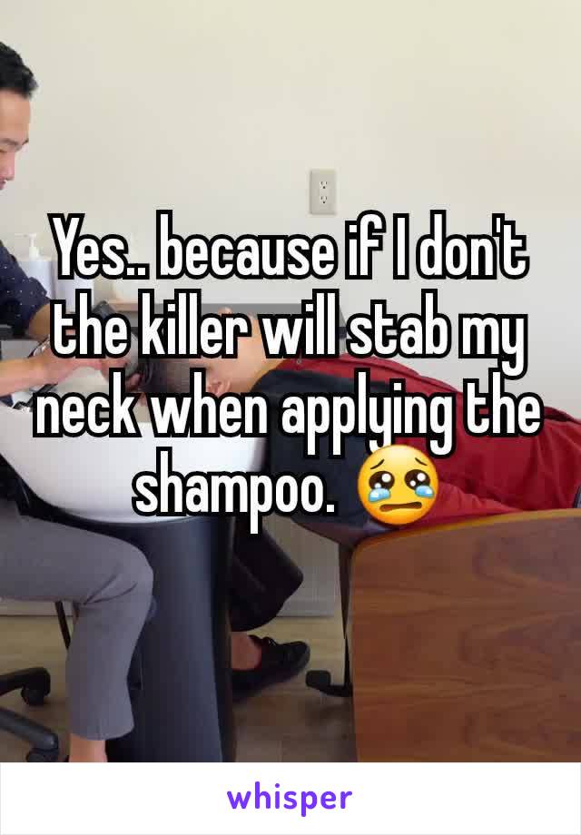 Yes.. because if I don't the killer will stab my neck when applying the shampoo. 😢