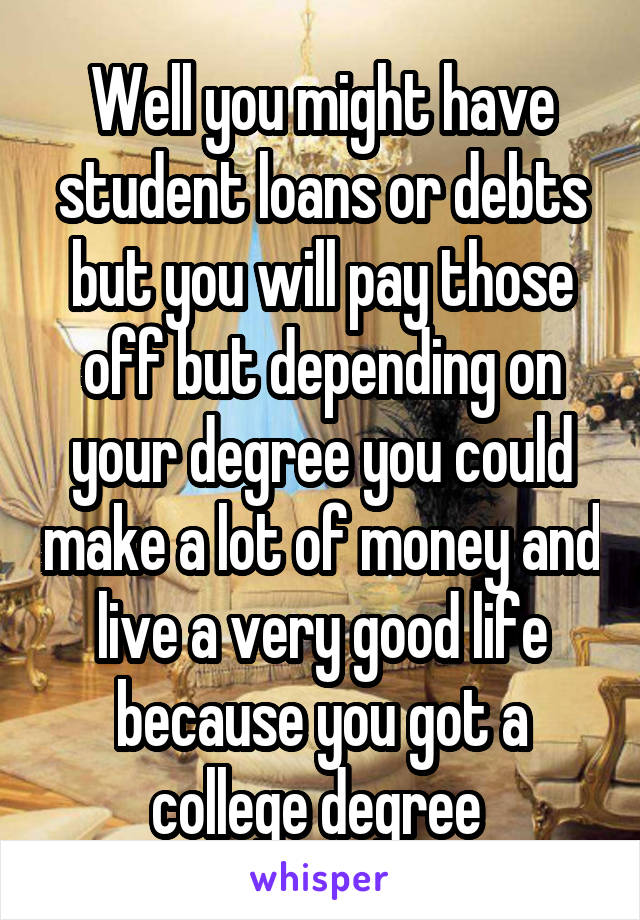 Well you might have student loans or debts but you will pay those off but depending on your degree you could make a lot of money and live a very good life because you got a college degree 