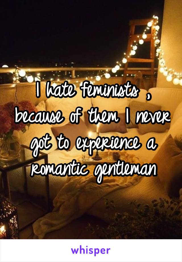 I hate feminists , because of them I never got to experience a romantic gentleman
