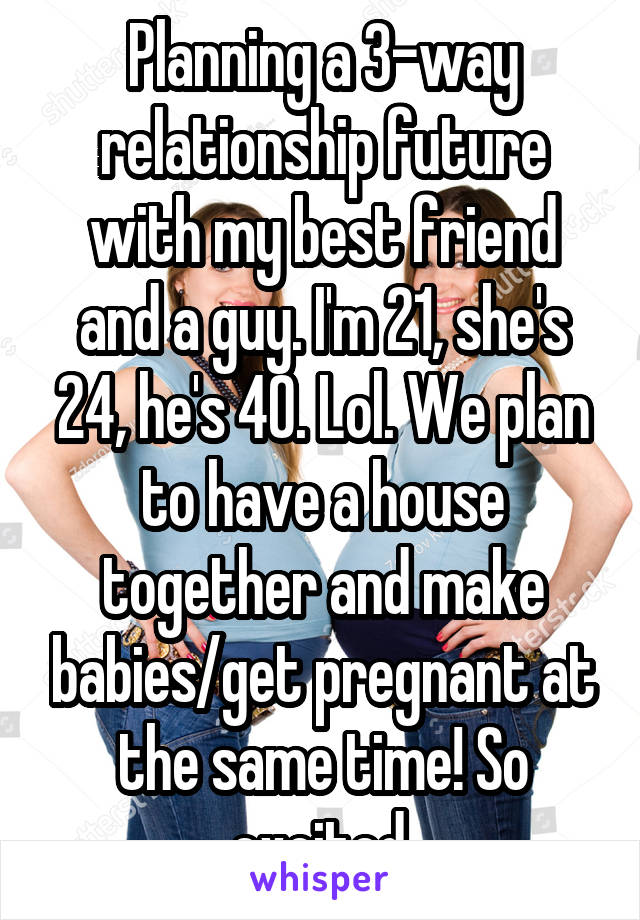 Planning a 3-way relationship future with my best friend and a guy. I'm 21, she's 24, he's 40. Lol. We plan to have a house together and make babies/get pregnant at the same time! So excited.