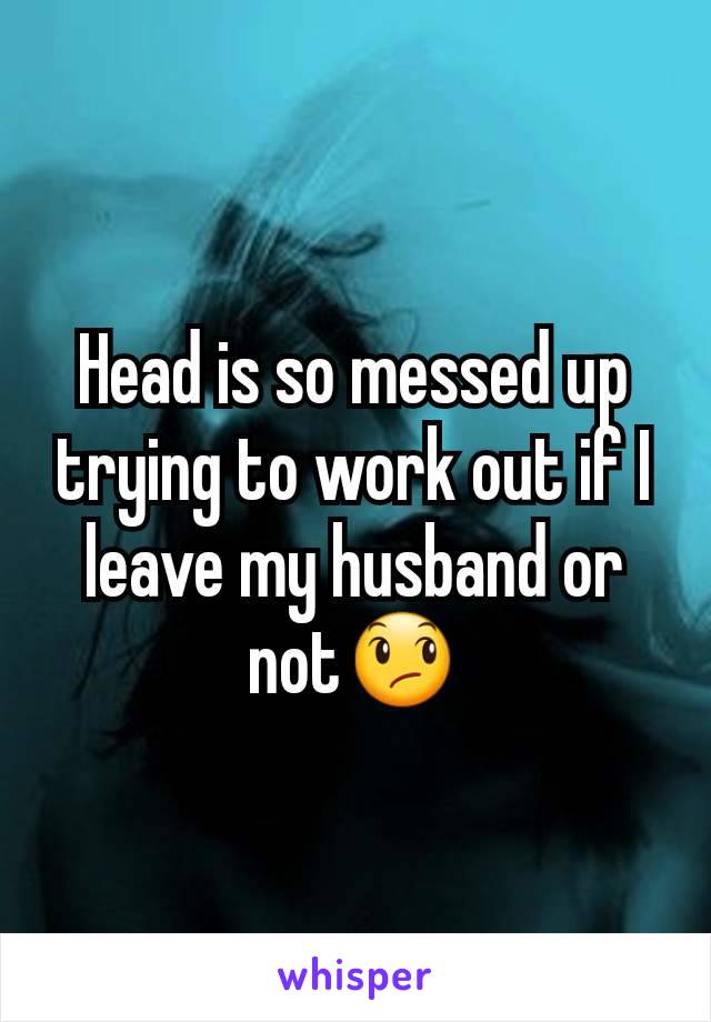 Head is so messed up trying to work out if I leave my husband or not😞