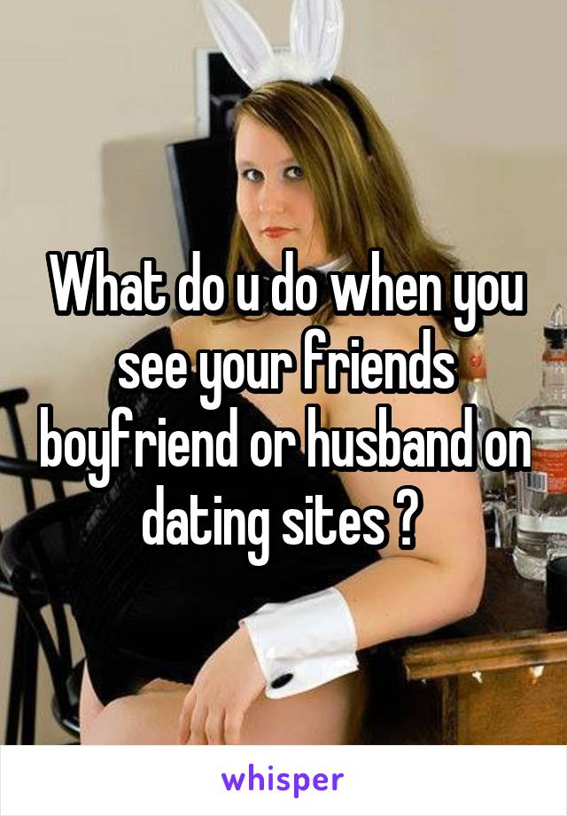 What do u do when you see your friends boyfriend or husband on dating sites ? 