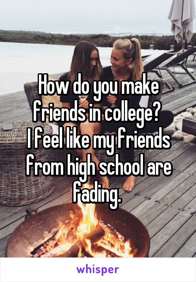 How do you make friends in college? 
I feel like my friends from high school are fading. 