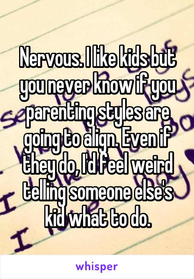 Nervous. I like kids but you never know if you parenting styles are going to align. Even if they do, I'd feel weird telling someone else's kid what to do.