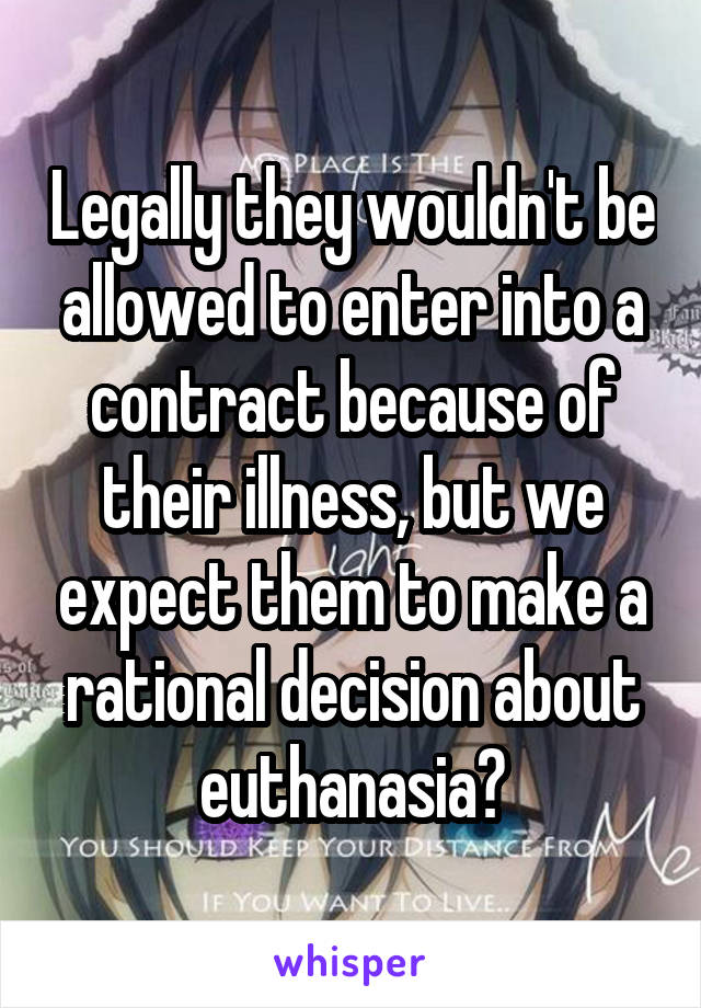 Legally they wouldn't be allowed to enter into a contract because of their illness, but we expect them to make a rational decision about euthanasia?