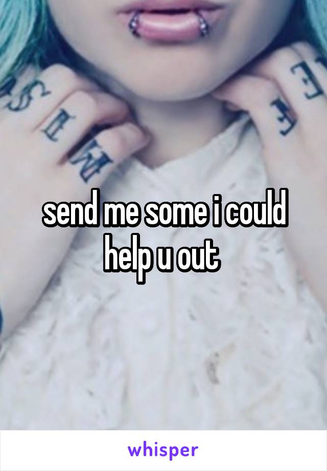 send me some i could help u out 