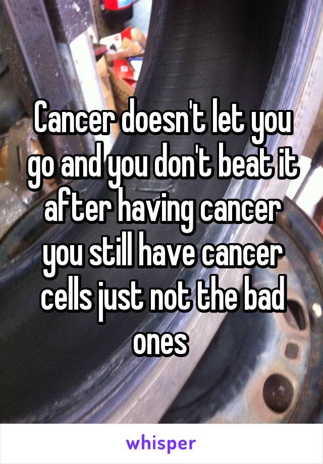 Cancer doesn't let you go and you don't beat it after having cancer you still have cancer cells just not the bad ones 