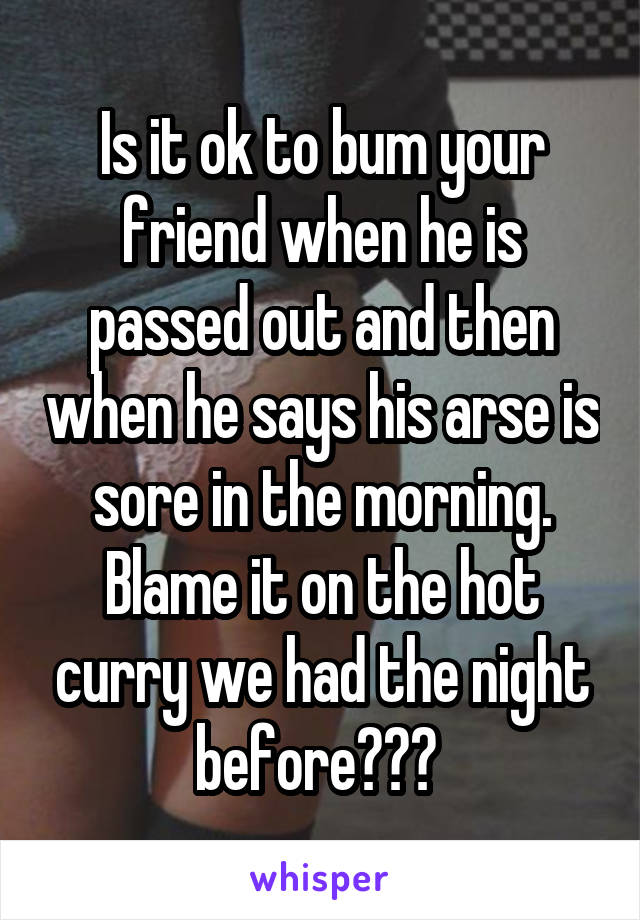 Is it ok to bum your friend when he is passed out and then when he says his arse is sore in the morning.
Blame it on the hot curry we had the night before??? 