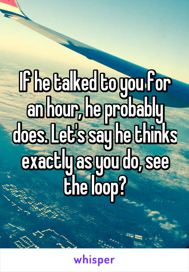 If he talked to you for an hour, he probably does. Let's say he thinks exactly as you do, see the loop?