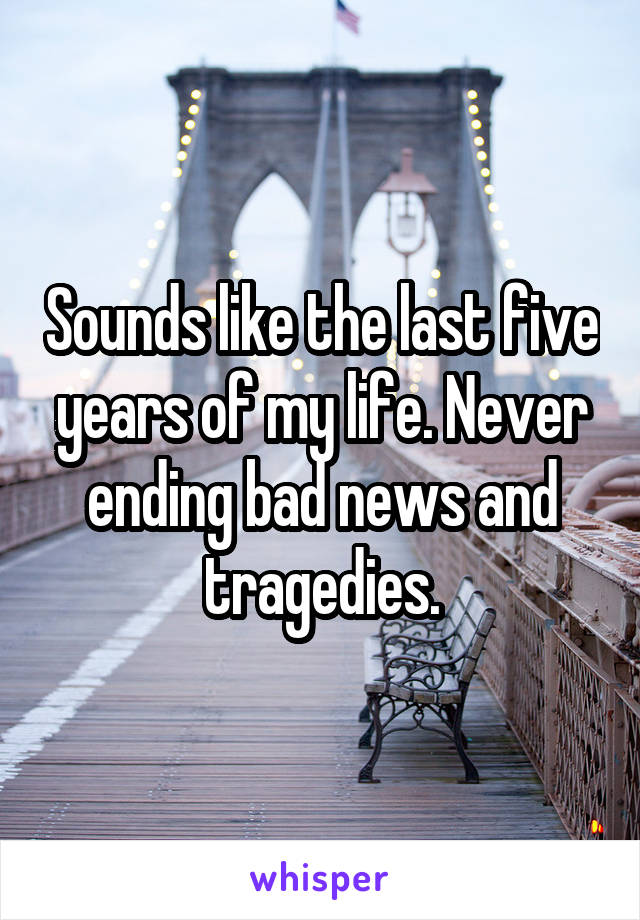 Sounds like the last five years of my life. Never ending bad news and tragedies.