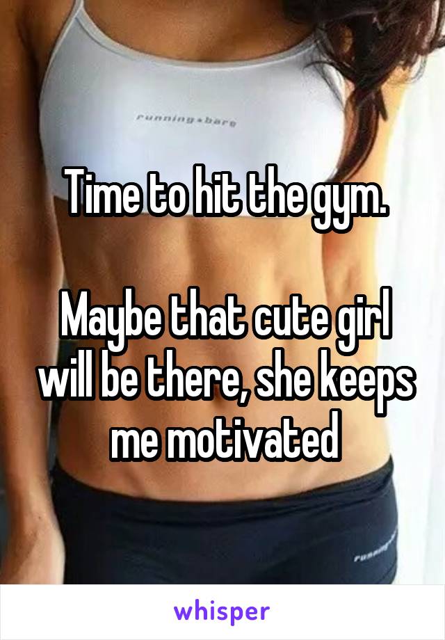 Time to hit the gym.

Maybe that cute girl will be there, she keeps me motivated