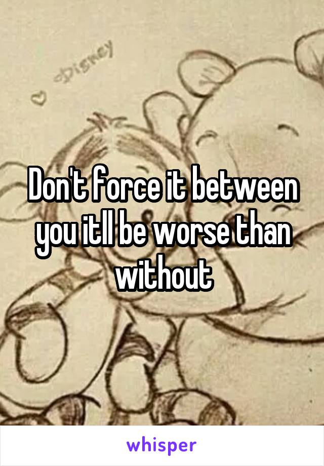 Don't force it between you itll be worse than without