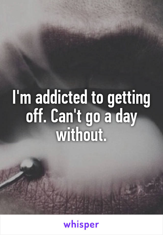 I'm addicted to getting off. Can't go a day without.
