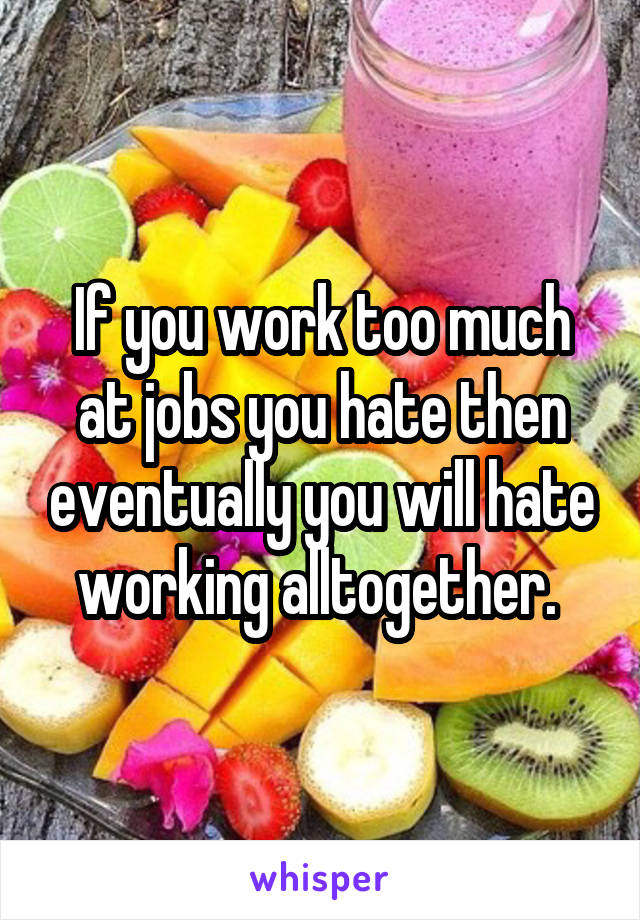 If you work too much at jobs you hate then eventually you will hate working alltogether. 