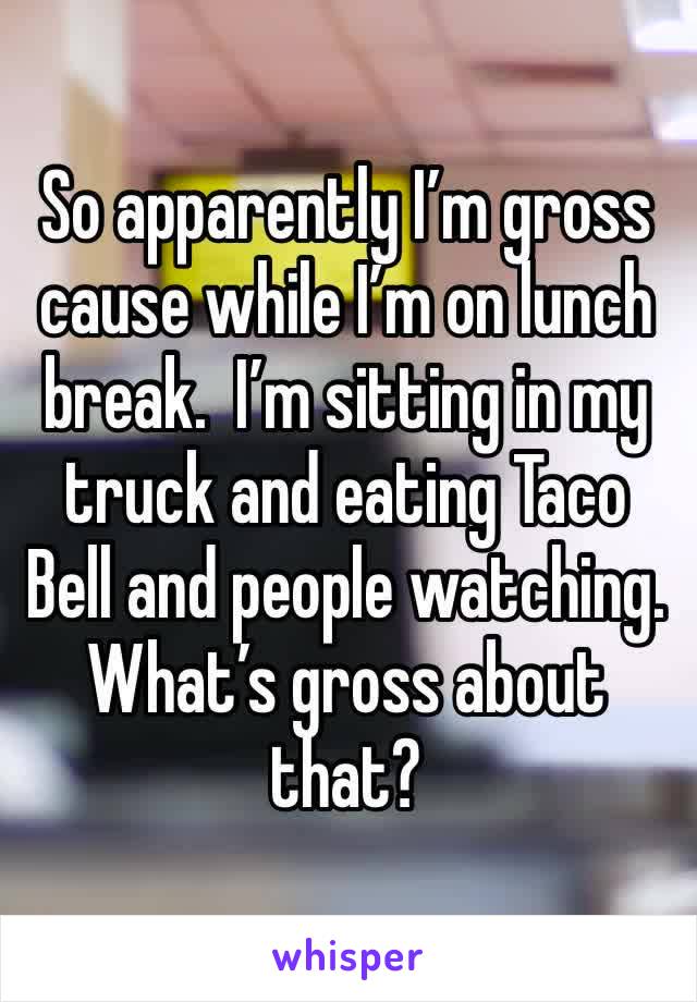 So apparently I’m gross cause while I’m on lunch break.  I’m sitting in my truck and eating Taco Bell and people watching. What’s gross about that?