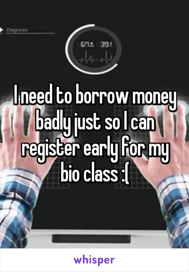 I need to borrow money badly just so I can register early for my bio class :(