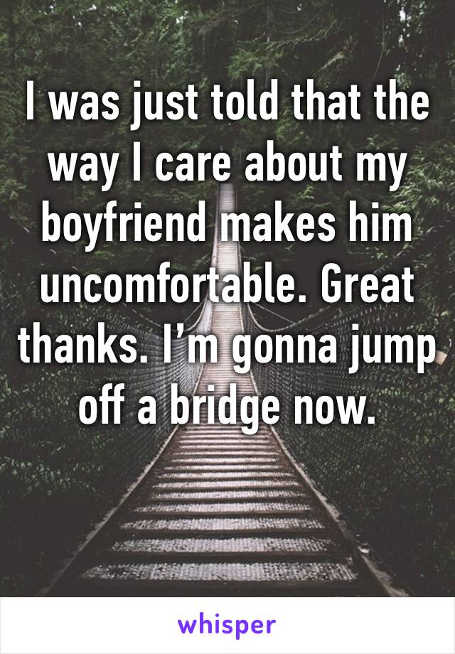 I was just told that the way I care about my boyfriend makes him uncomfortable. Great thanks. I’m gonna jump off a bridge now. 
