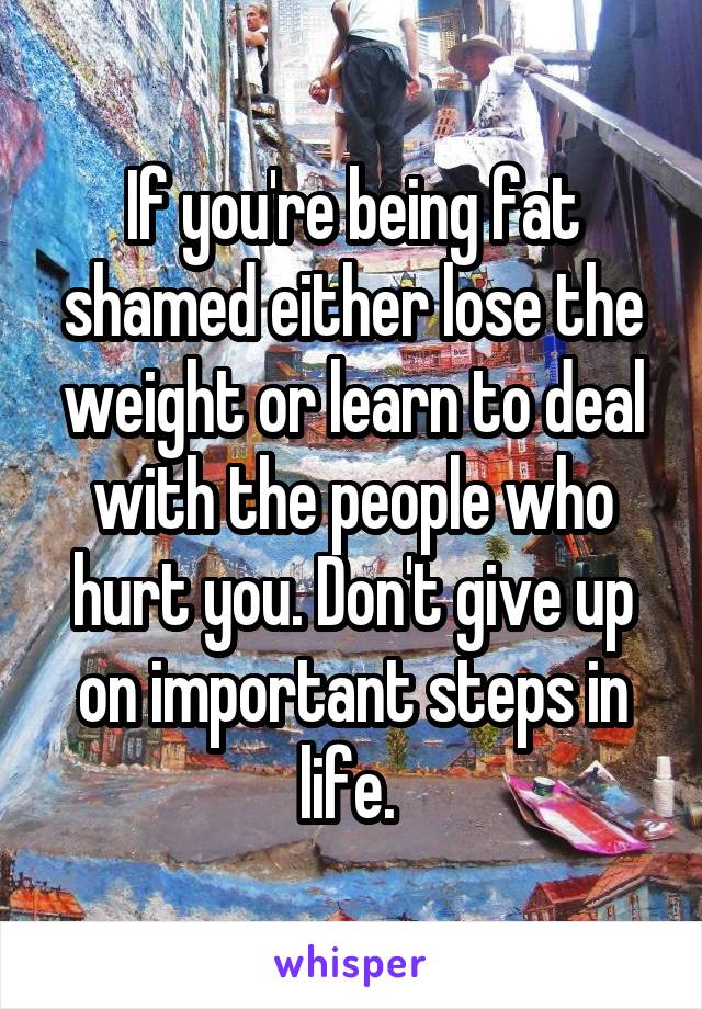 If you're being fat shamed either lose the weight or learn to deal with the people who hurt you. Don't give up on important steps in life. 