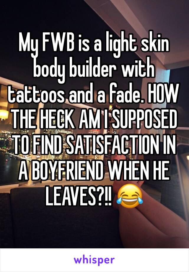 My FWB is a light skin body builder with tattoos and a fade. HOW THE HECK AM I SUPPOSED TO FIND SATISFACTION IN A BOYFRIEND WHEN HE LEAVES?!! 😂